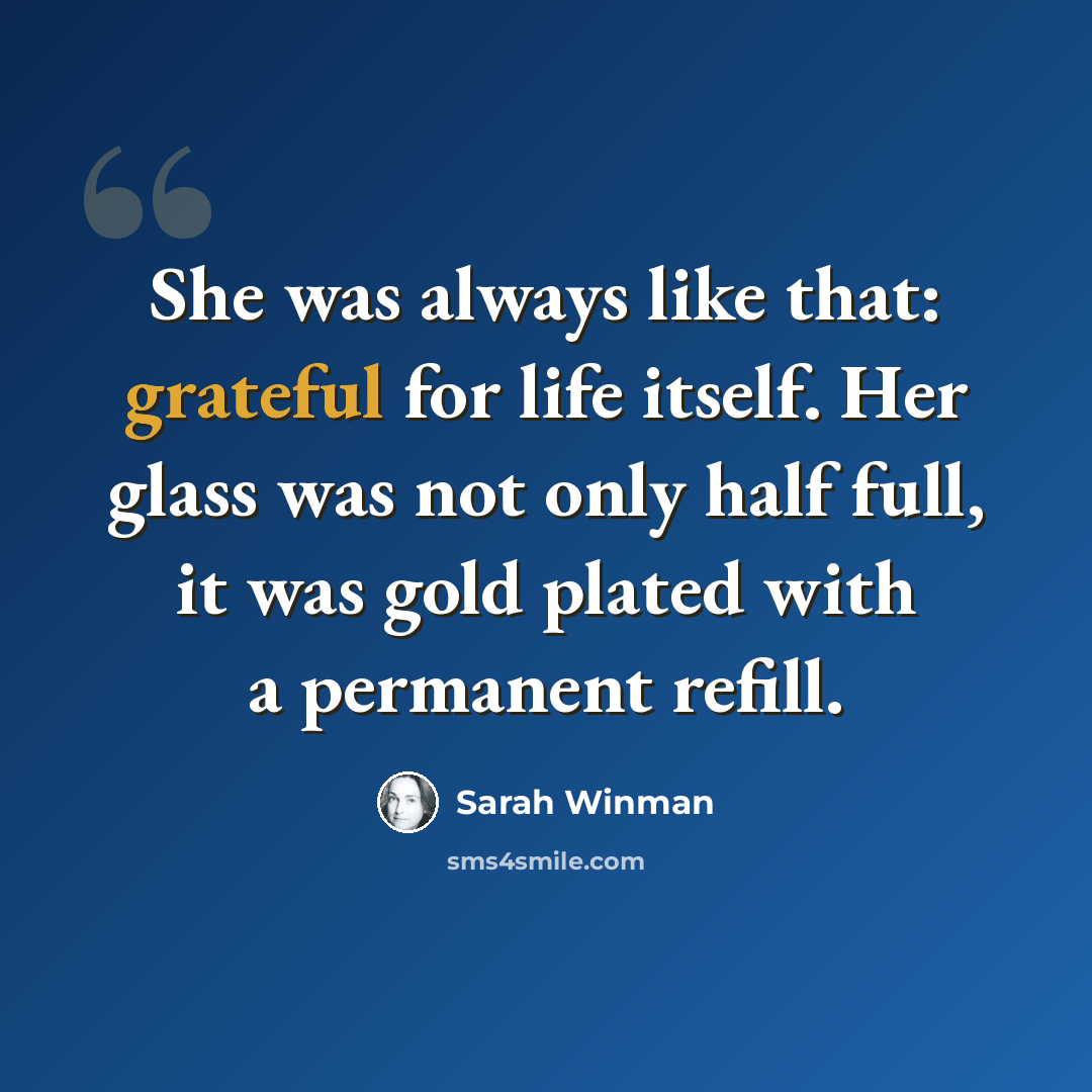 “She was always like that: grateful for life itself. Her glass was not only half full, it was gold plated with a permanent refill.” quote by Sarah Winman