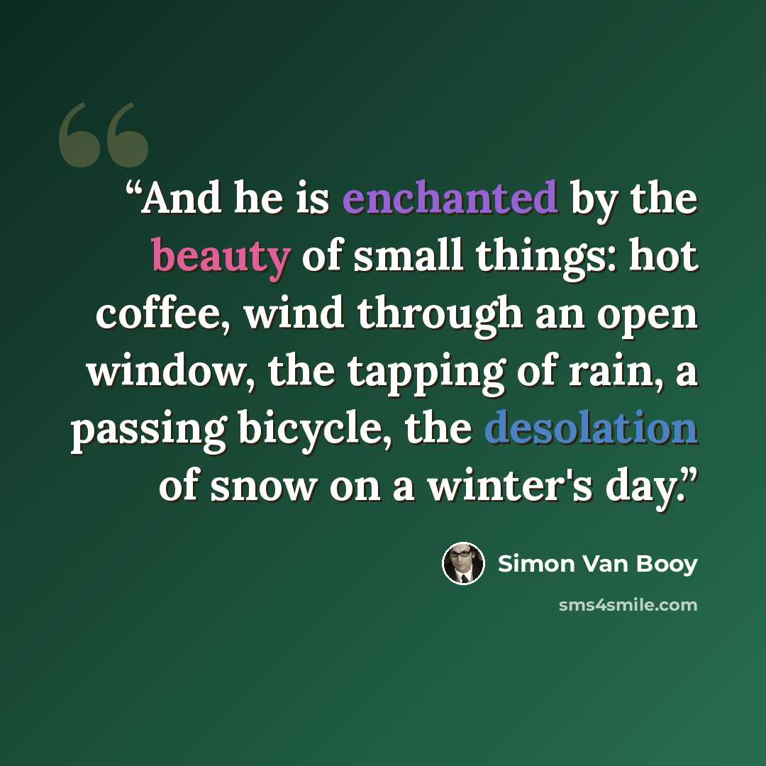 “And he is enchanted by the beauty of small things: hot coffee, wind through an open window, the tapping of rain, a passing bicycle, the desolation of snow on a winter's day.” quote by Simon Van Booy
