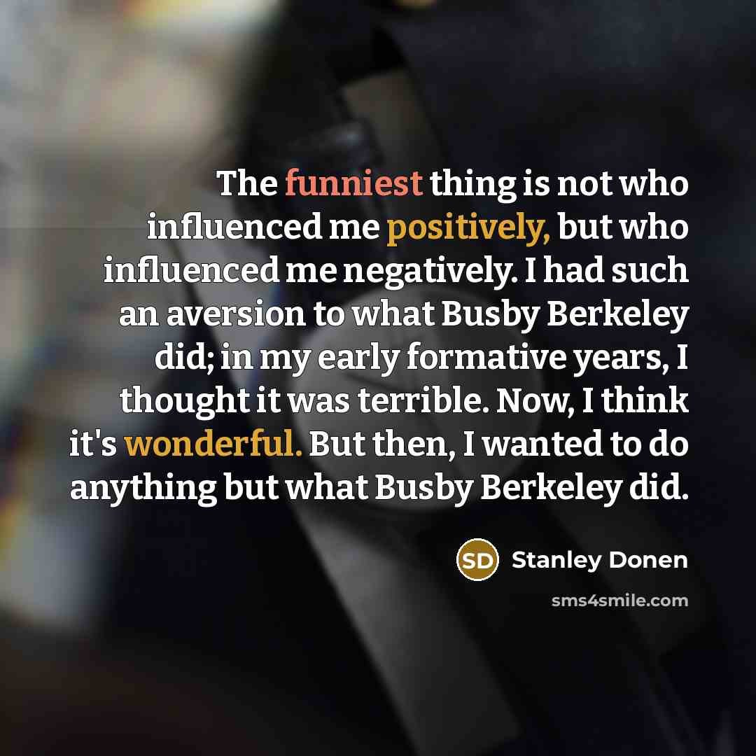“The funniest thing is not who influenced me positively, but who influenced me negatively. I had such an aversion to what Busby Berkeley did; in my early formative years, I thought it was terrible. Now, I think it's wonderful. But then, I wanted to do anything but what Busby Berkeley did.” quote by Stanley Donen