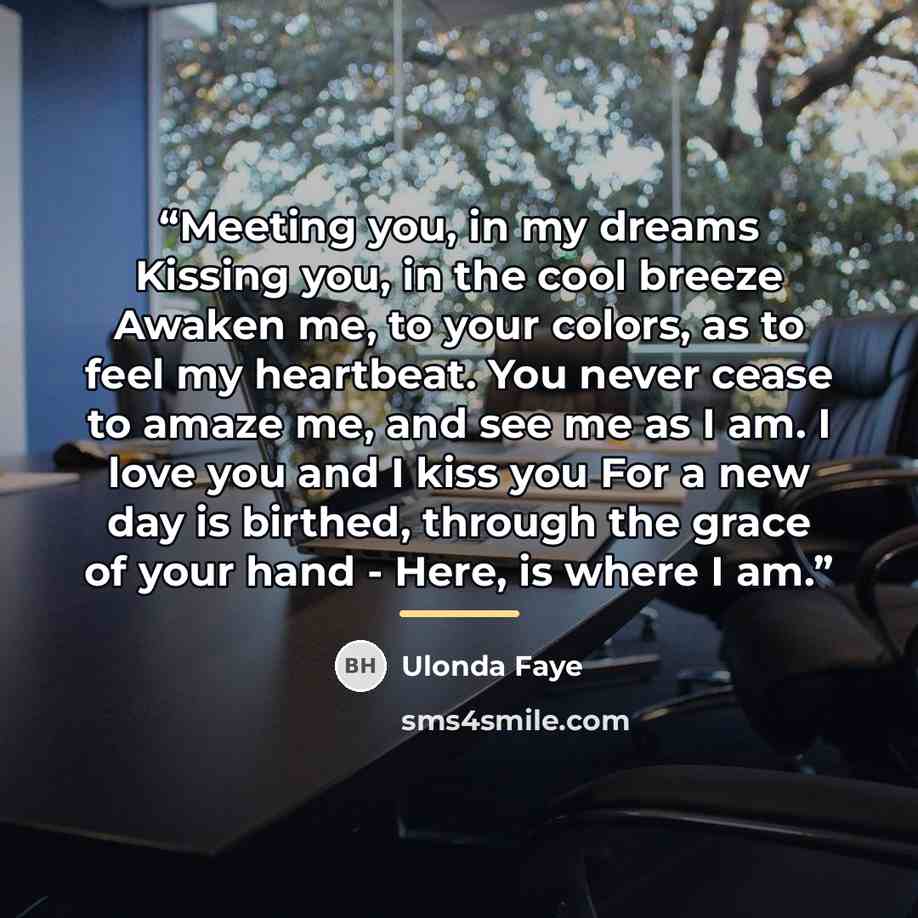 “Meeting you, in my dreams Kissing you, in the cool breeze Awaken me, to your colors, as to feel my heartbeat. You never cease to amaze me, and see me as I am. I love you and I kiss you For a new day is birthed, through the grace of your hand - Here, is where I am.” quote by Ulonda Faye
