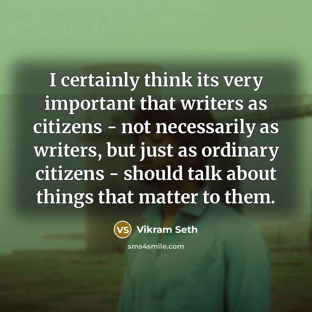 “I certainly think its very important that writers as citizens - not necessarily as writers, but just as ordinary citizens - should talk about things that matter to them.” quote by Vikram Seth