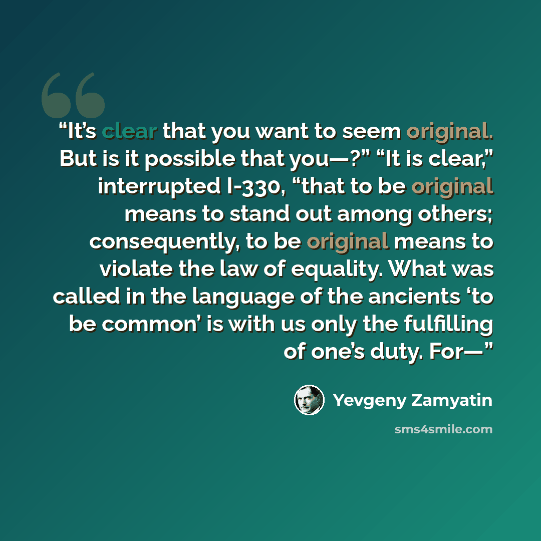 “It’s clear that you want to seem original. But is it possible that you—?” “It is clear,” interrupted I-330, “that to be original means to stand out among others; consequently, to be original means to violate the law of equality. What was called in the language of the ancients ‘to be common’ is…” quote by Yevgeny Zamyatin