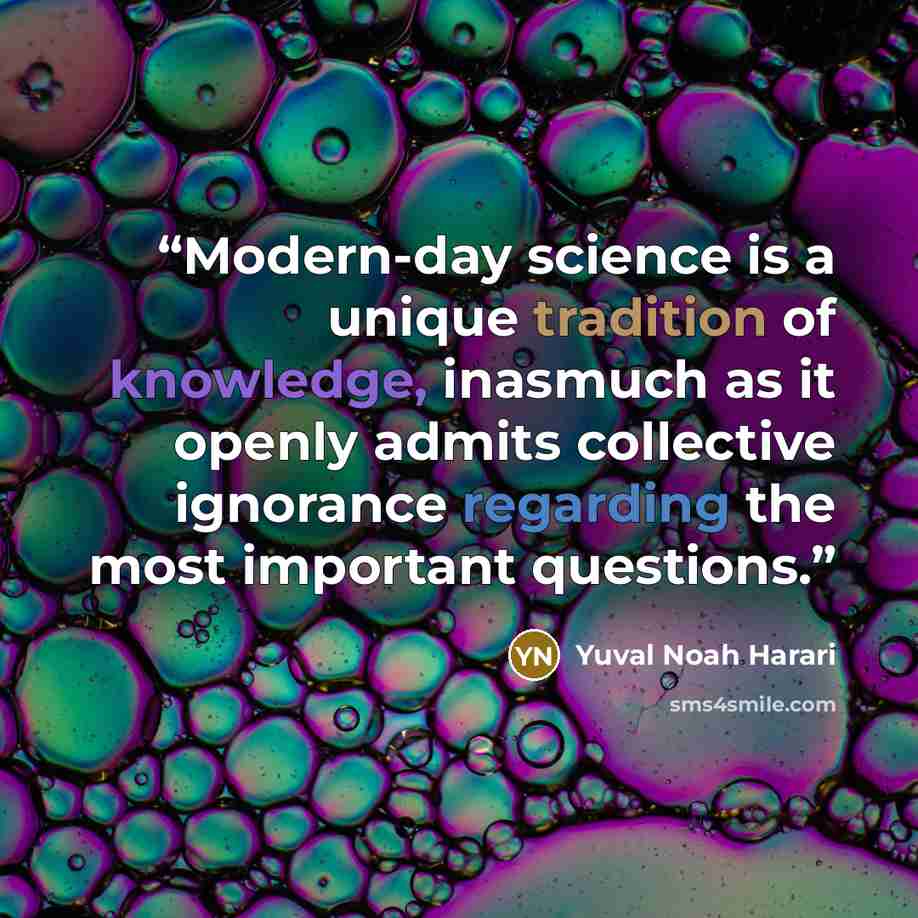 “Modern-day science is a unique tradition of knowledge, inasmuch as it openly admits collective ignorance regarding the most important questions.” quote by Yuval Noah Harari