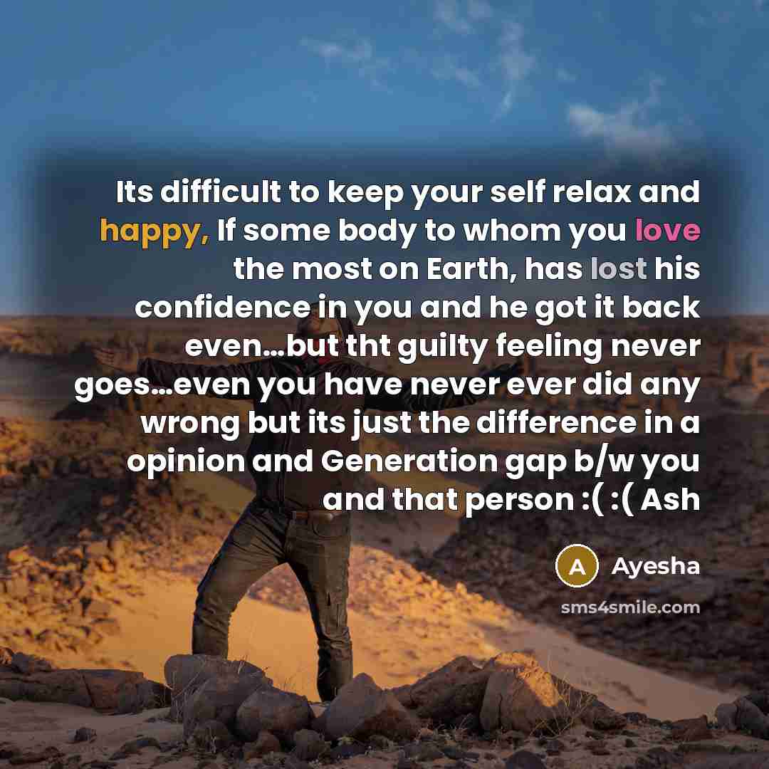 “Its difficult to keep your self relax and happy, If some body to whom you love the most on Earth, has lost his confidence in you and he got it back even…but tht guilty feeling never goes…even you have never ever did any wrong but its just the difference in a opinion and Generation gap b/w you and…” quote by Ayesha