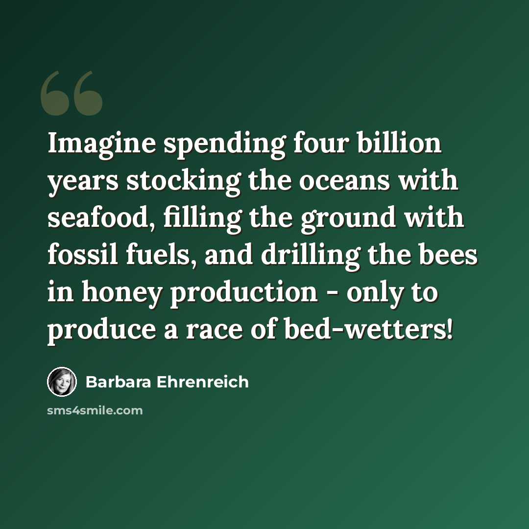 “Imagine spending four billion years stocking the oceans with seafood, filling the ground with fossil fuels, and drilling the bees in honey production - only to produce a race of bed-wetters!” quote by Barbara Ehrenreich