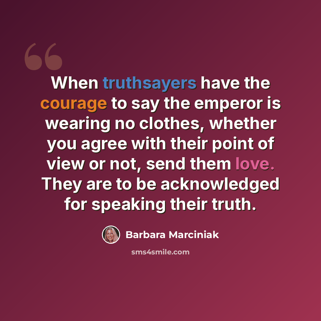 “When truthsayers have the courage to say the emperor is wearing no clothes, whether you agree with their point of view or not, send them love. They are to be acknowledged for speaking their truth.” quote by Barbara Marciniak