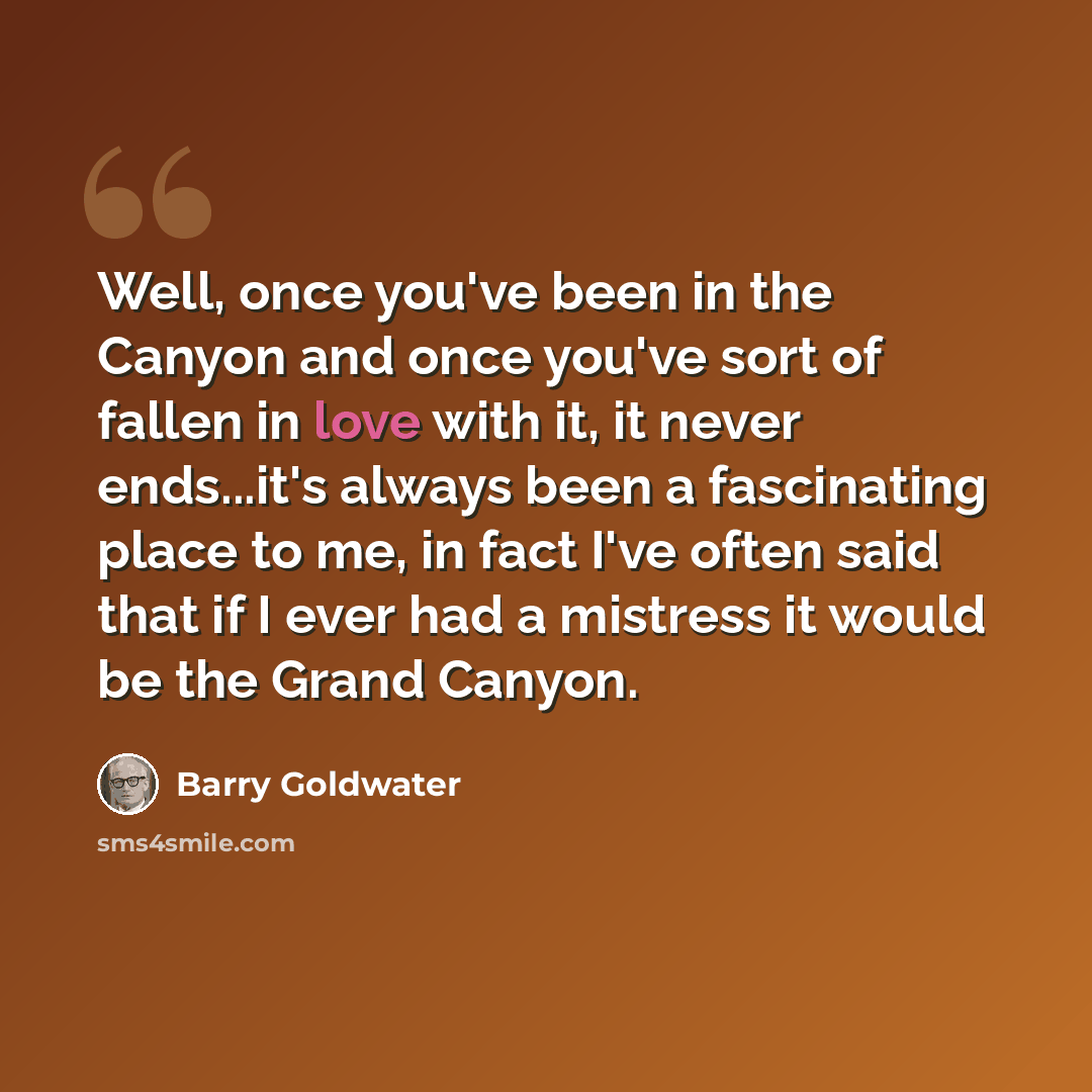 “Well, once you've been in the Canyon and once you've sort of fallen in love with it, it never ends...it's always been a fascinating place to me, in fact I've often said that if I ever had a mistress it would be the Grand Canyon.” quote by Barry Goldwater