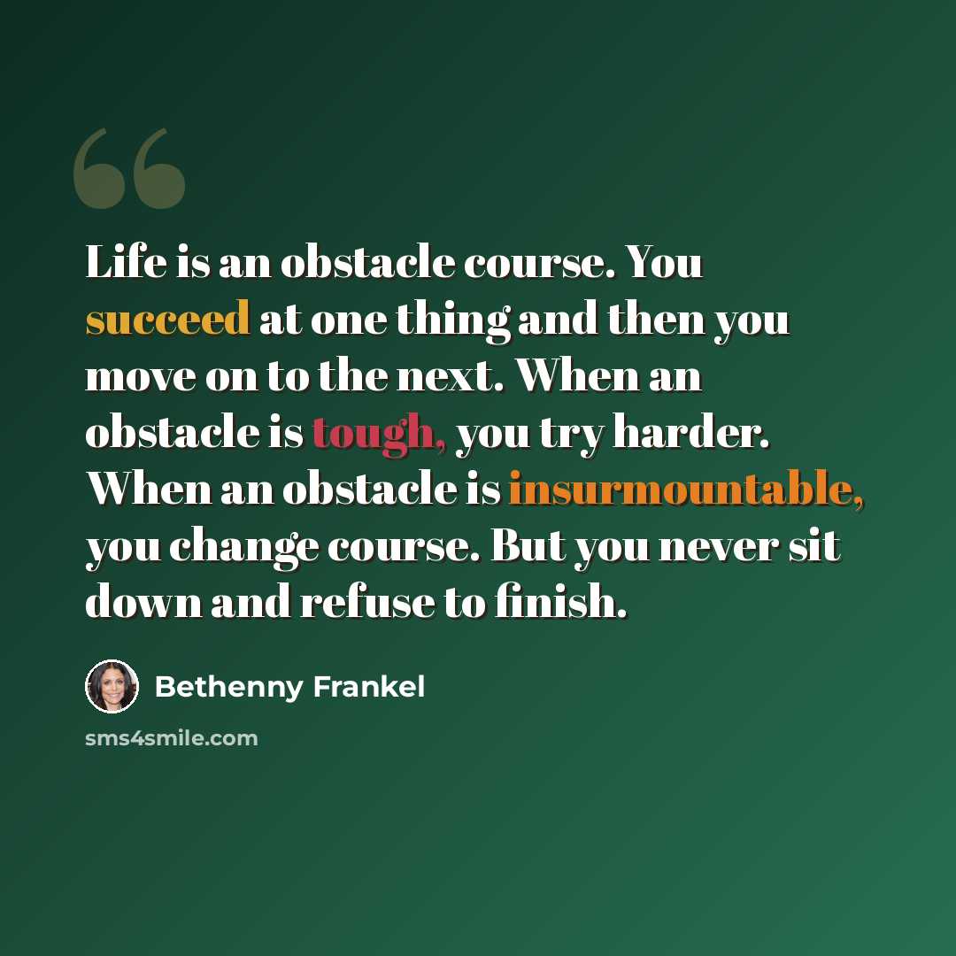 “Life is an obstacle course. You succeed at one thing and then you move on to the next. When an obstacle is tough, you try harder. When an obstacle is insurmountable, you change course. But you never sit down and refuse to finish.” quote by Bethenny Frankel