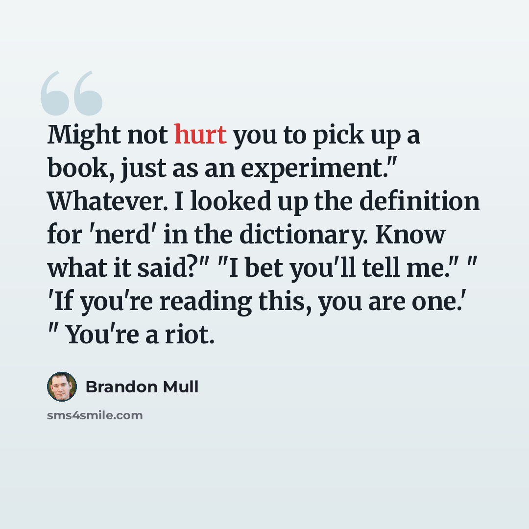 “Might not hurt you to pick up a book, just as an experiment." Whatever. I looked up the definition for 'nerd' in the dictionary. Know what it said?" "I bet you'll tell me." " 'If you're reading this, you are one.' " You're a riot.” quote by Brandon Mull