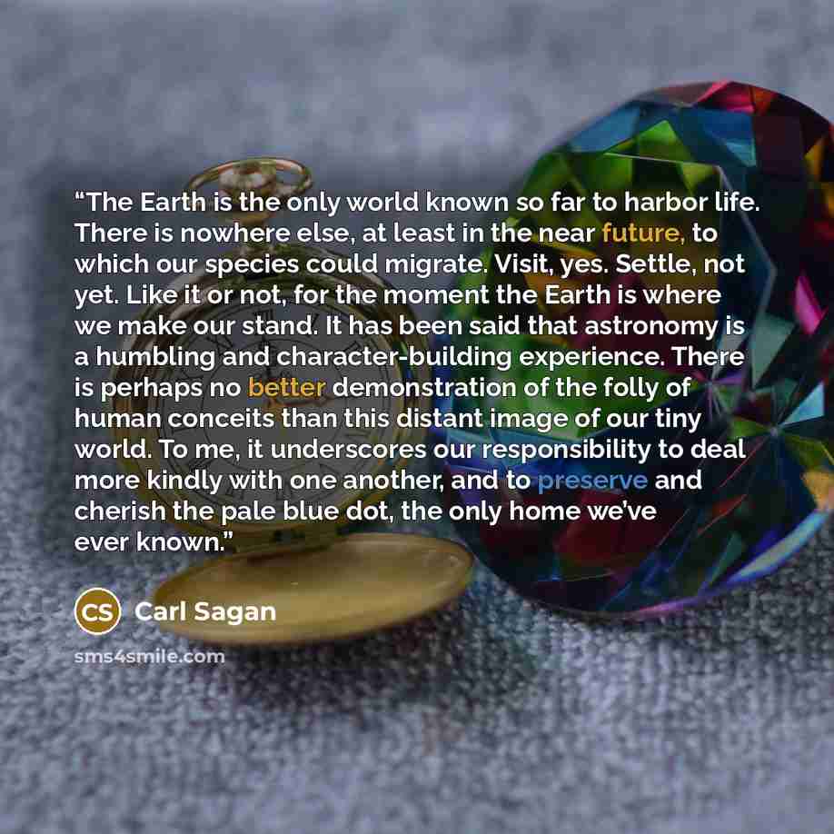 “The Earth is the only world known so far to harbor life. There is nowhere else, at least in the near future, to which our species could migrate. Visit, yes. Settle, not yet. Like it or not, for the moment the Earth is where we make our stand. It has been said that astronomy is a humbling and…” quote by Carl Sagan