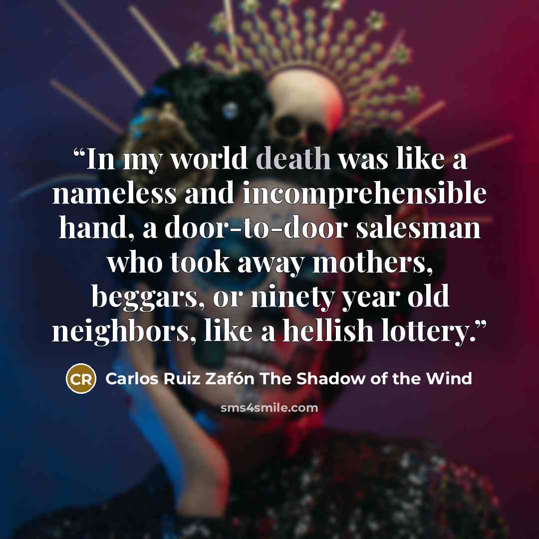 “In my world death was like a nameless and incomprehensible hand, a door-to-door salesman who took away mothers, beggars, or ninety year old neighbors, like a hellish lottery.” quote by Carlos Ruiz Zafón The Shadow of the Wind