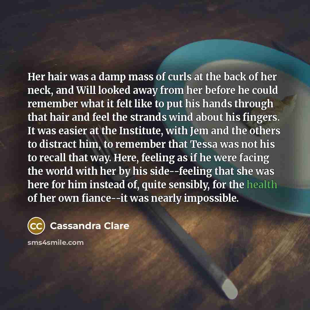 “Her hair was a damp mass of curls at the back of her neck, and Will looked away from her before he could remember what it felt like to put his hands through that hair and feel the strands wind about his fingers. It was easier at the Institute, with Jem and the others to distract him, to remember…” quote by Cassandra Clare