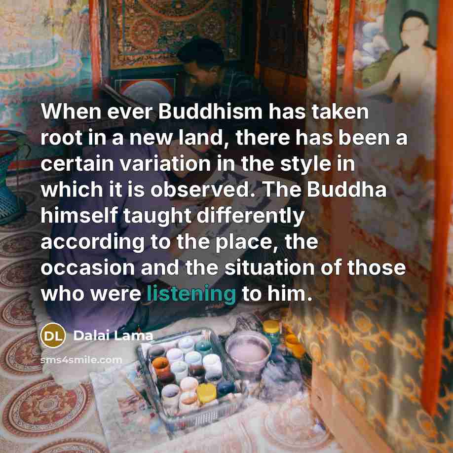 “When ever Buddhism has taken root in a new land, there has been a certain variation in the style in which it is observed. The Buddha himself taught differently according to the place, the occasion and the situation of those who were listening to him.” quote by Dalai Lama