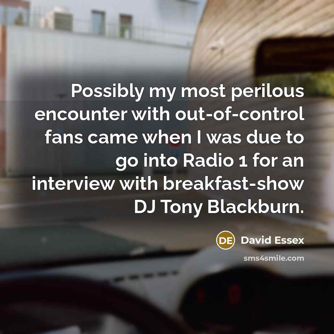 “Possibly my most perilous encounter with out-of-control fans came when I was due to go into Radio 1 for an interview with breakfast-show DJ Tony Blackburn.” quote by David Essex