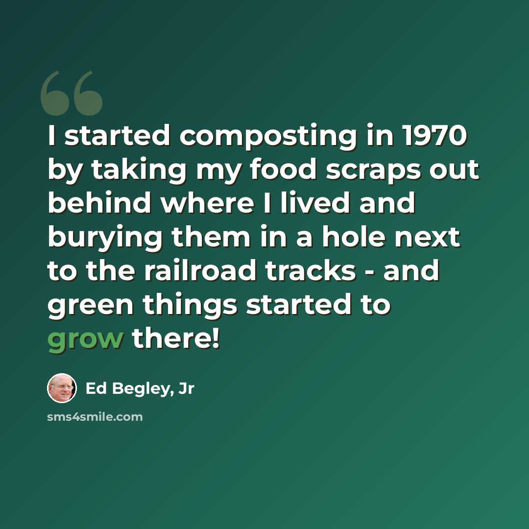 “I started composting in 1970 by taking my food scraps out behind where I lived and burying them in a hole next to the railroad tracks - and green things started to grow there!” quote by Ed Begley, Jr