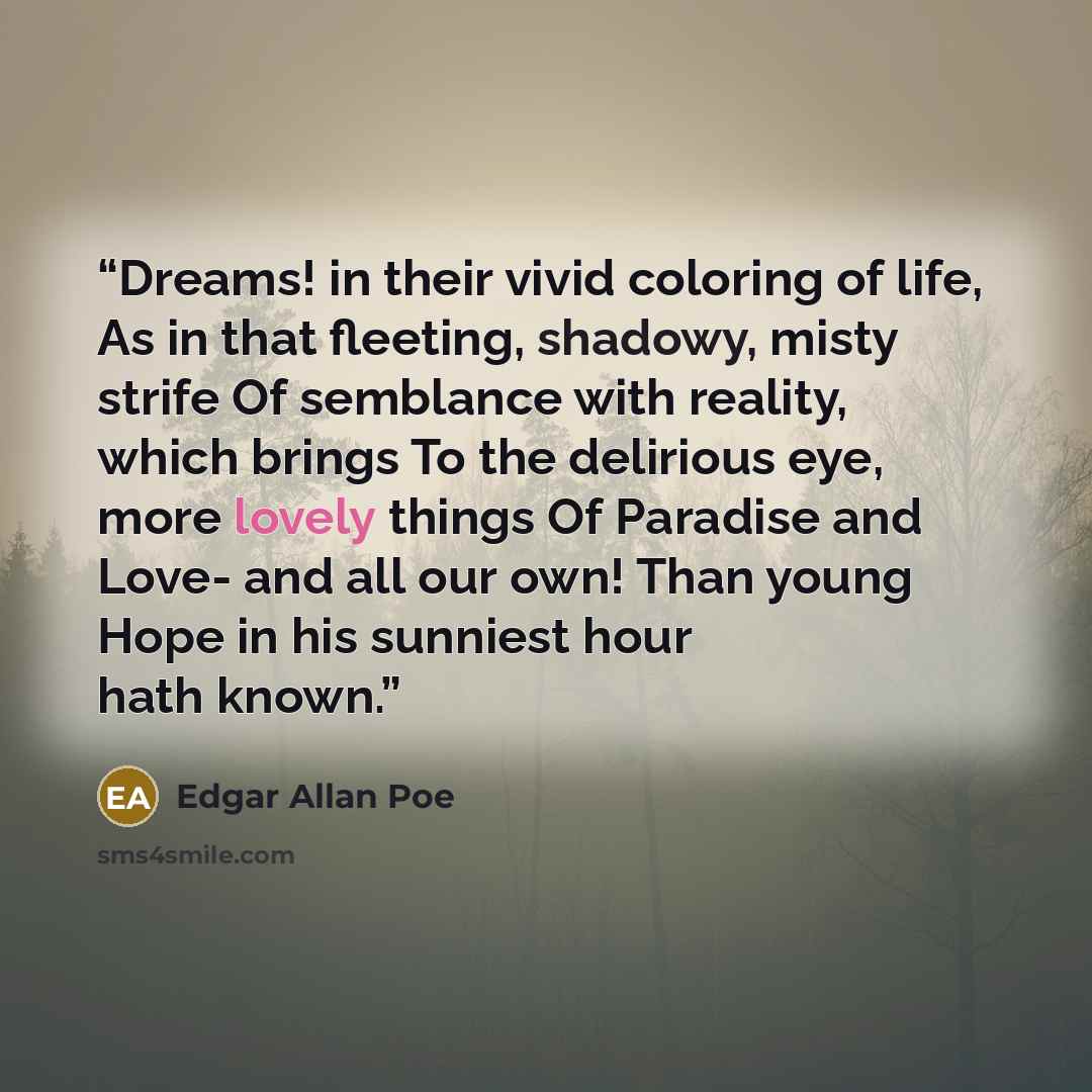 “Dreams! in their vivid coloring of life, As in that fleeting, shadowy, misty strife Of semblance with reality, which brings To the delirious eye, more lovely things Of Paradise and Love- and all our own! Than young Hope in his sunniest hour hath known.” quote by Edgar Allan Poe