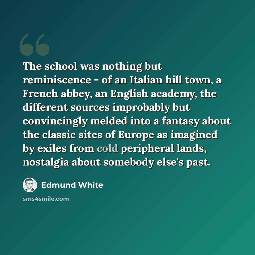 “The school was nothing but reminiscence - of an Italian hill town, a French abbey, an English academy, the different sources improbably but convincingly melded into a fantasy about the classic sites of Europe as imagined by exiles from cold peripheral lands, nostalgia about somebody else's past.” quote by Edmund White