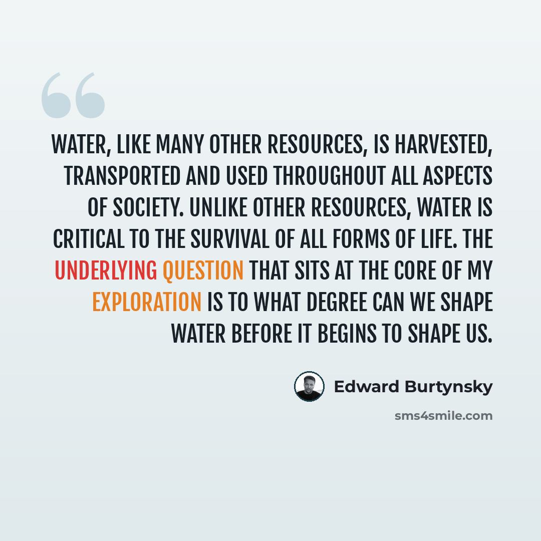 “Water, like many other resources, is harvested, transported and used throughout all aspects of society. Unlike other resources, water is critical to the survival of all forms of life. The underlying question that sits at the core of my exploration is to what degree can we shape water before it…” quote by Edward Burtynsky