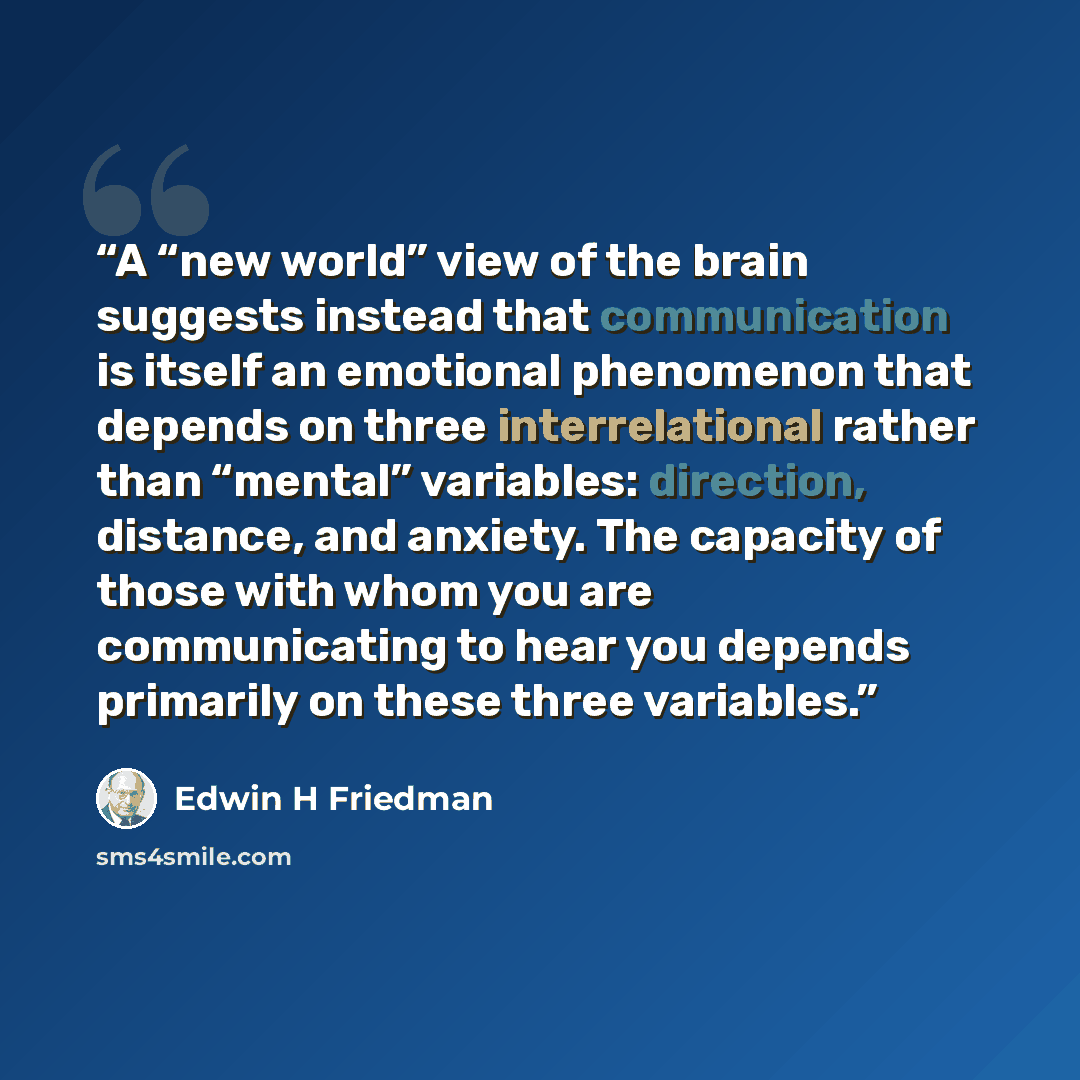 “A “new world” view of the brain suggests instead that communication is itself an emotional phenomenon that depends on three interrelational rather than “mental” variables: direction, distance, and anxiety. The capacity of those with whom you are communicating to hear you depends primarily on these…” quote by Edwin H Friedman