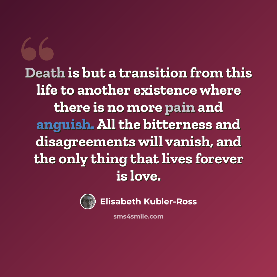 “Death is but a transition from this life to another existence where there is no more pain and anguish. All the bitterness and disagreements will vanish, and the only thing that lives forever is love.” quote by Elisabeth Kubler-Ross