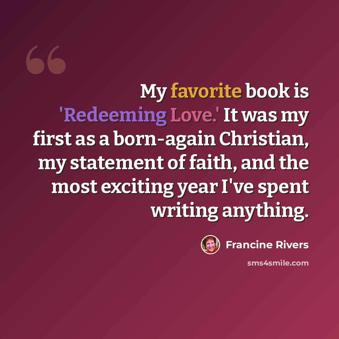 “My favorite book is 'Redeeming Love.' It was my first as a born-again Christian, my statement of faith, and the most exciting year I've spent writing anything.” quote by Francine Rivers