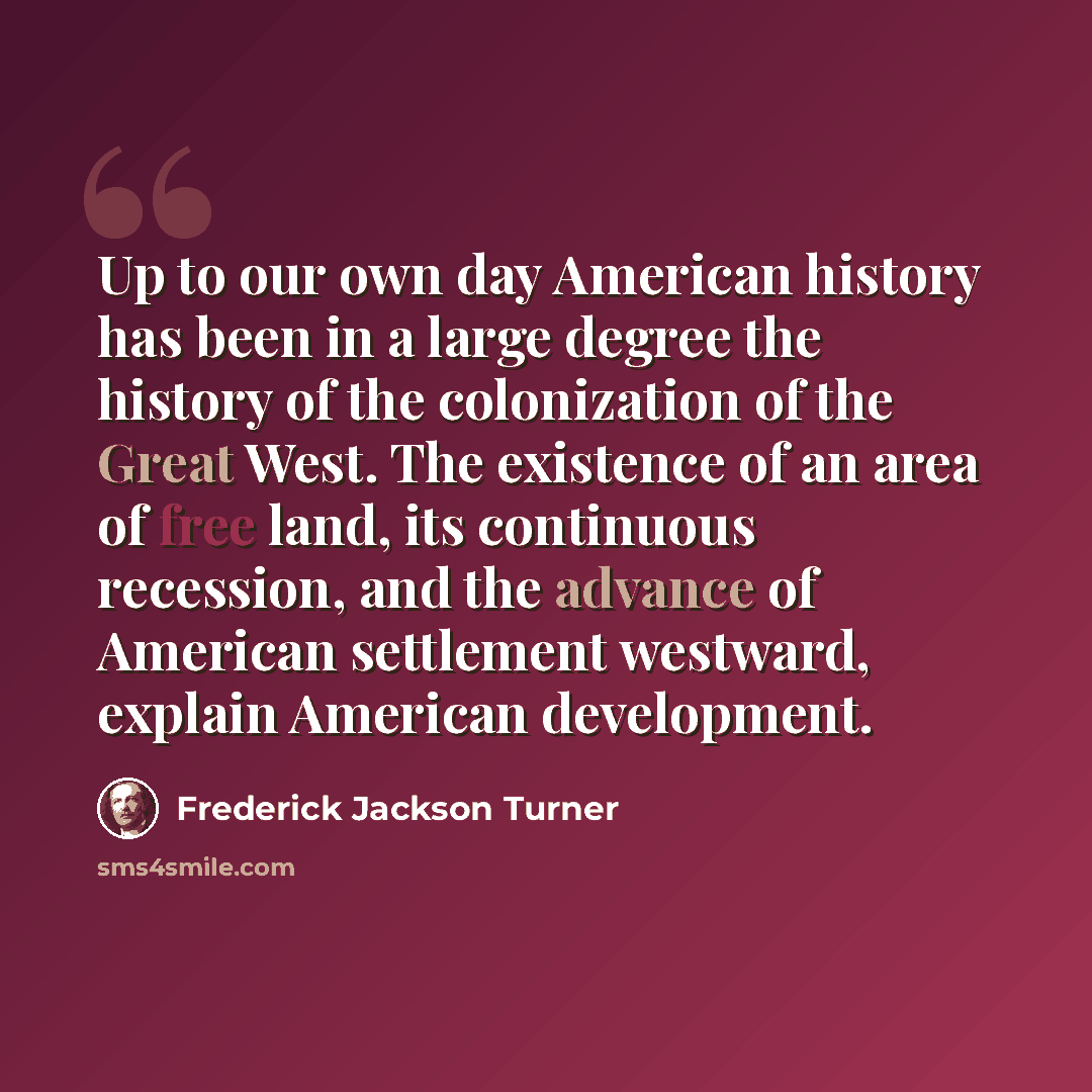 “Up to our own day American history has been in a large degree the history of the colonization of the Great West. The existence of an area of free land, its continuous recession, and the advance of American settlement westward, explain American development.” quote by Frederick Jackson Turner