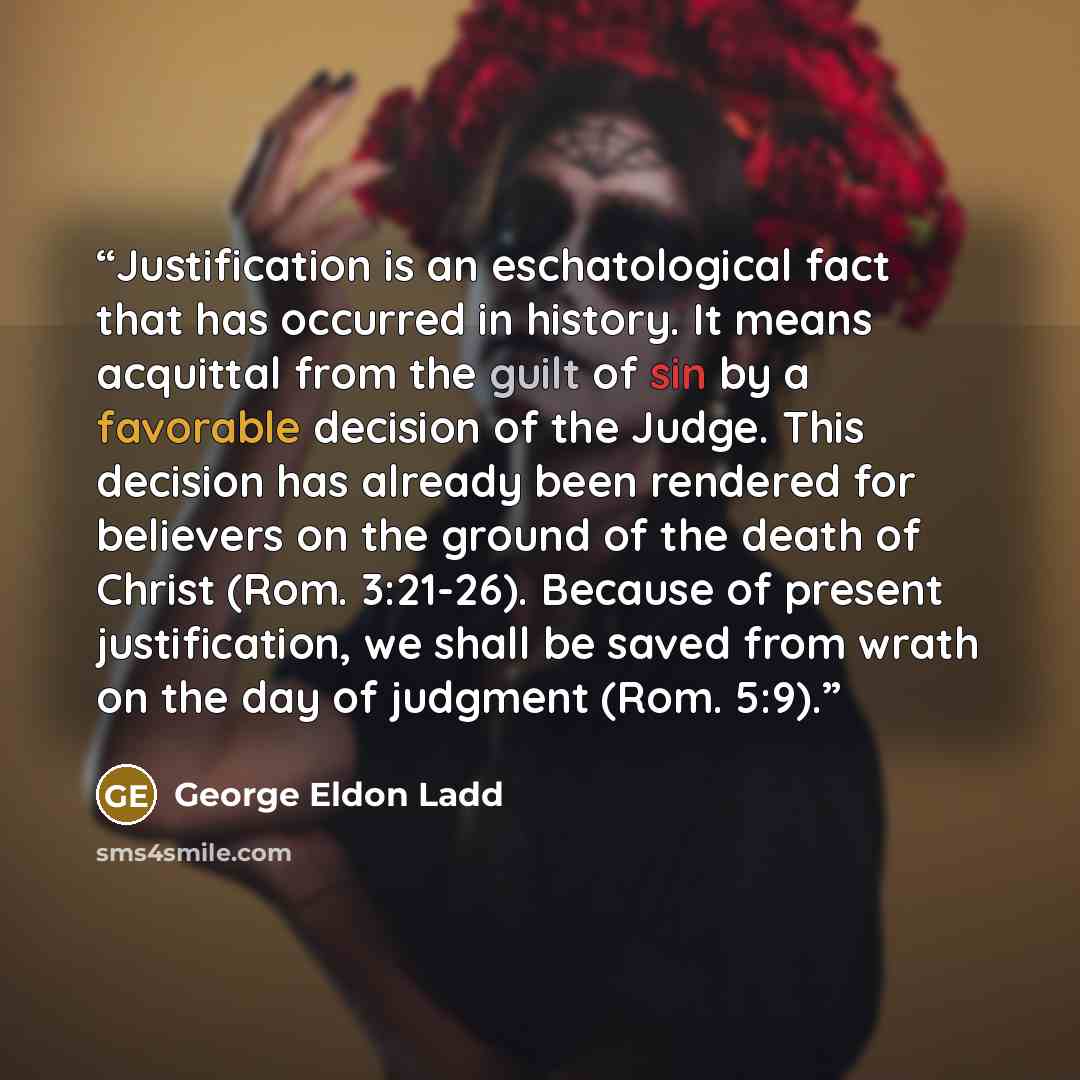 “Justification is an eschatological fact that has occurred in history. It means acquittal from the guilt of sin by a favorable decision of the Judge. This decision has already been rendered for believers on the ground of the death of Christ (Rom. 3:21-26). Because of present justification, we shall…” quote by George Eldon Ladd