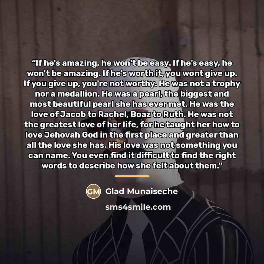 “If he's amazing, he won't be easy. If he's easy, he won't be amazing. If he's worth it, you wont give up. If you give up, you're not worthy. He was not a trophy nor a medallion. He was a pearl, the biggest and most beautiful pearl she has ever met. He was the love of Jacob to Rachel, Boaz to Ruth…” quote by Glad Munaiseche