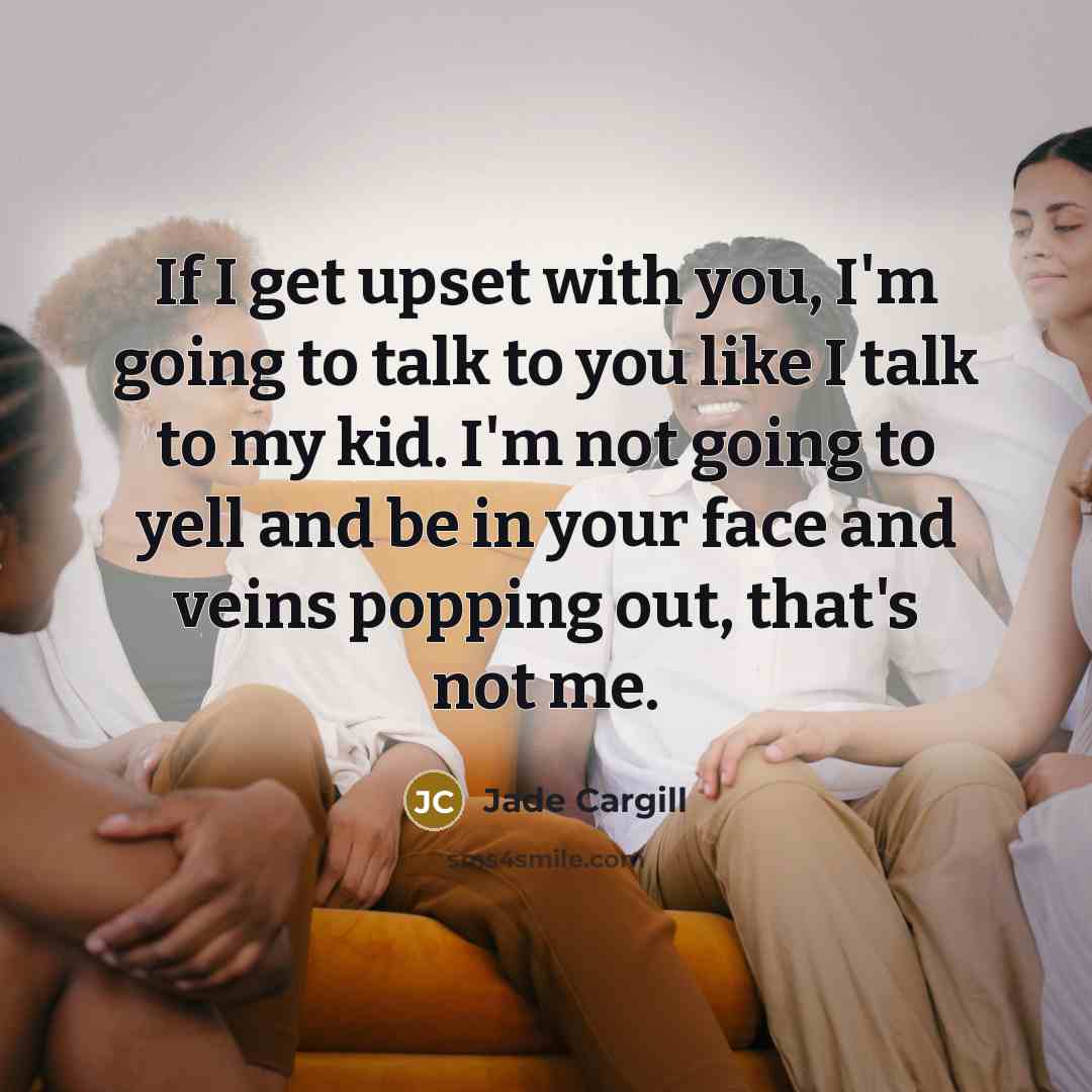 “If I get upset with you, I'm going to talk to you like I talk to my kid. I'm not going to yell and be in your face and veins popping out, that's not me.” quote by Jade Cargill