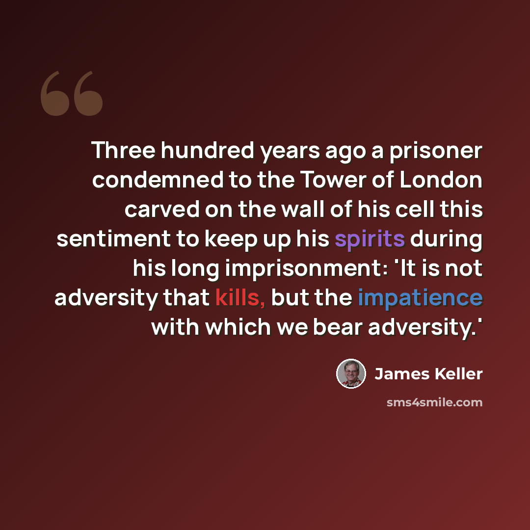 “Three hundred years ago a prisoner condemned to the Tower of London carved on the wall of his cell this sentiment to keep up his spirits during his long imprisonment: 'It is not adversity that kills, but the impatience with which we bear adversity.'” quote by James Keller