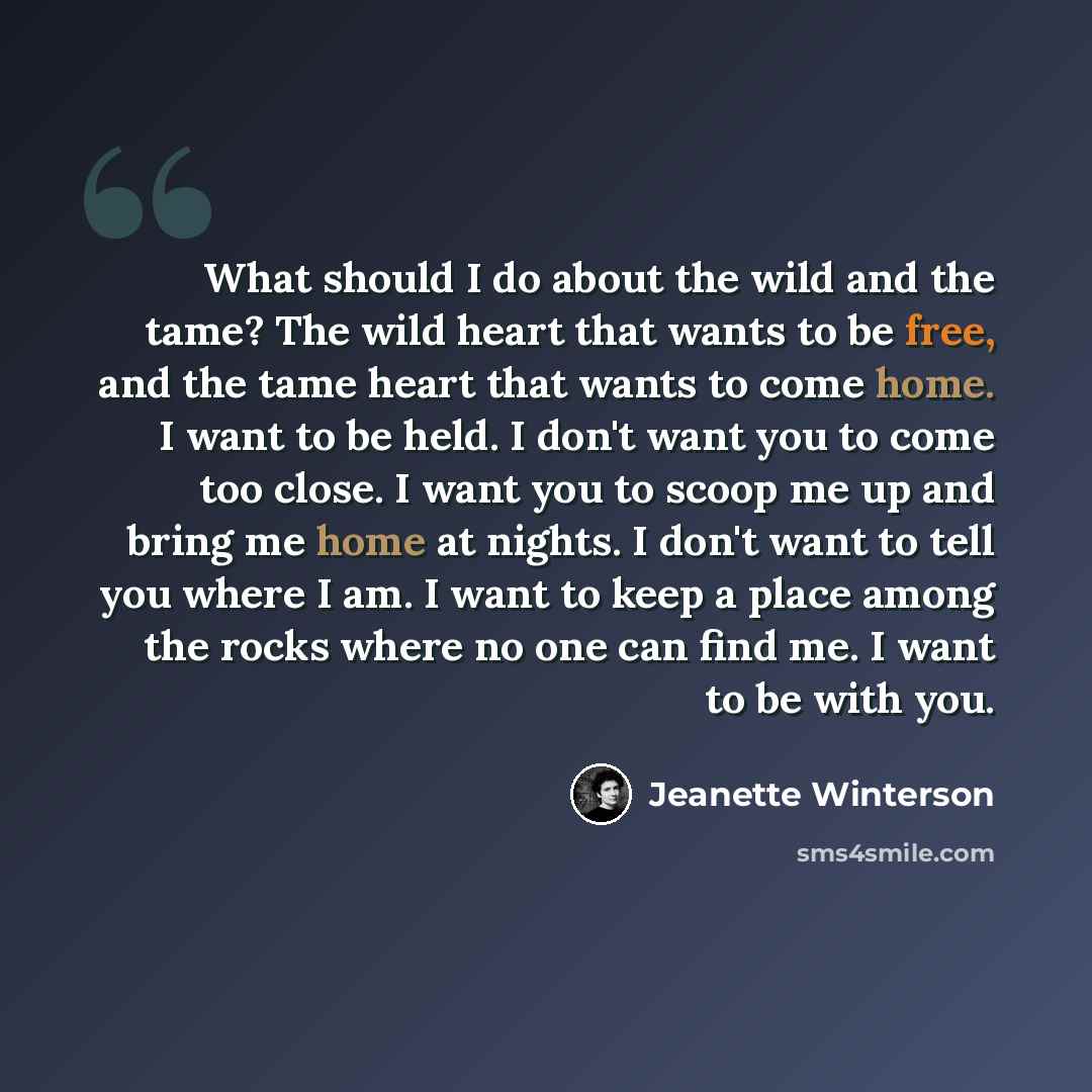“What should I do about the wild and the tame? The wild heart that wants to be free, and the tame heart that wants to come home. I want to be held. I don't want you to come too close. I want you to scoop me up and bring me home at nights. I don't want to tell you where I am. I want to keep a place…” quote by Jeanette Winterson