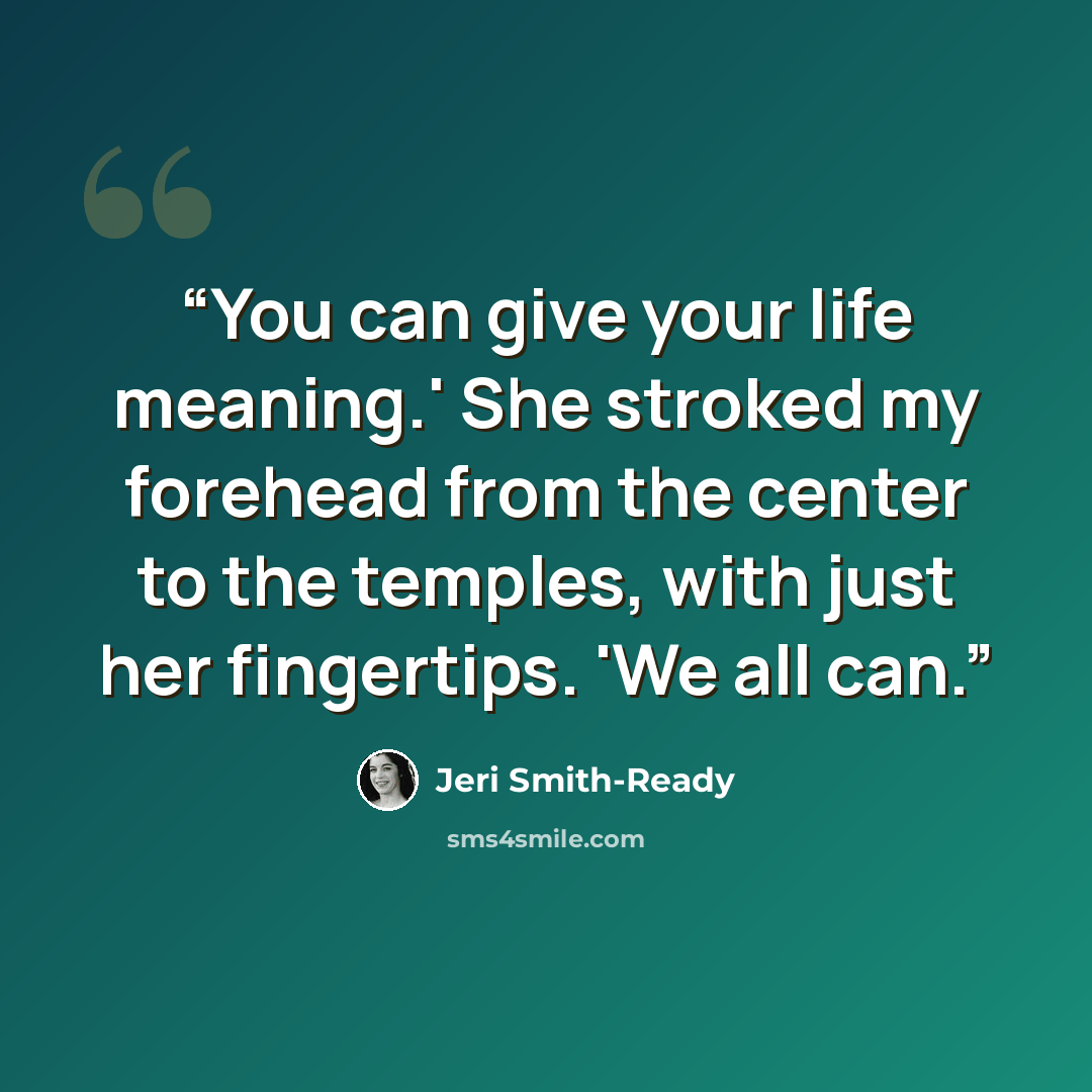 “You can give your life meaning.' She stroked my forehead from the center to the temples, with just her fingertips. 'We all can.” quote by Jeri Smith-Ready
