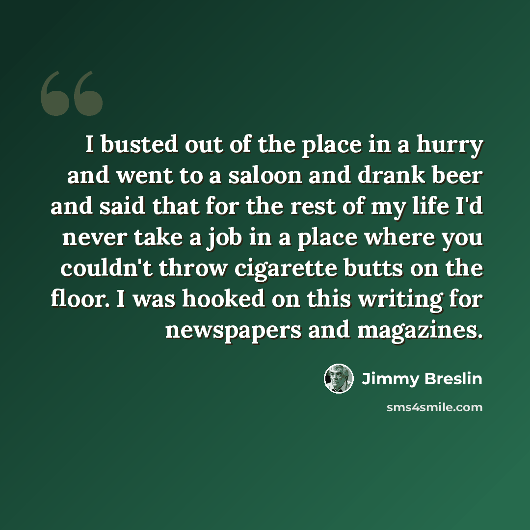 “I busted out of the place in a hurry and went to a saloon and drank beer and said that for the rest of my life I'd never take a job in a place where you couldn't throw cigarette butts on the floor. I was hooked on this writing for newspapers and magazines.” quote by Jimmy Breslin