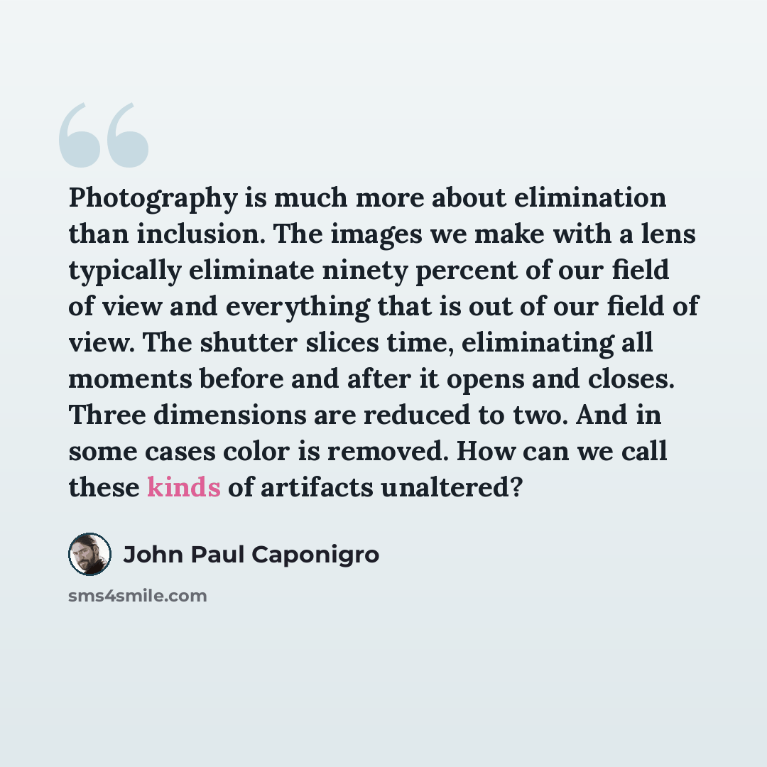 “Photography is much more about elimination than inclusion. The images we make with a lens typically eliminate ninety percent of our field of view and everything that is out of our field of view. The shutter slices time, eliminating all moments before and after it opens and closes. Three dimensions…” quote by John Paul Caponigro