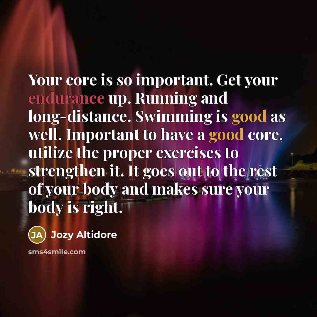 “Your core is so important. Get your endurance up. Running and long-distance. Swimming is good as well. Important to have a good core, utilize the proper exercises to strengthen it. It goes out to the rest of your body and makes sure your body is right.” quote by Jozy Altidore