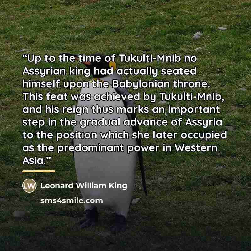 “Up to the time of Tukulti-Mnib no Assyrian king had actually seated himself upon the Babylonian throne. This feat was achieved by Tukulti-Mnib, and his reign thus marks an important step in the gradual advance of Assyria to the position which she later occupied as the predominant power in Western…” quote by Leonard William King