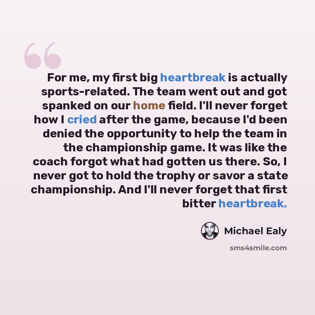 “For me, my first big heartbreak is actually sports-related. The team went out and got spanked on our home field. I'll never forget how I cried after the game, because I'd been denied the opportunity to help the team in the championship game. It was like the coach forgot what had gotten us there…” quote by Michael Ealy