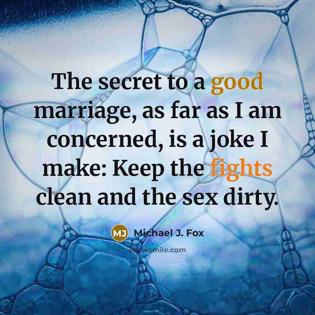 “The secret to a good marriage, as far as I am concerned, is a joke I make: Keep the fights clean and the sex dirty.” quote by Michael J. Fox