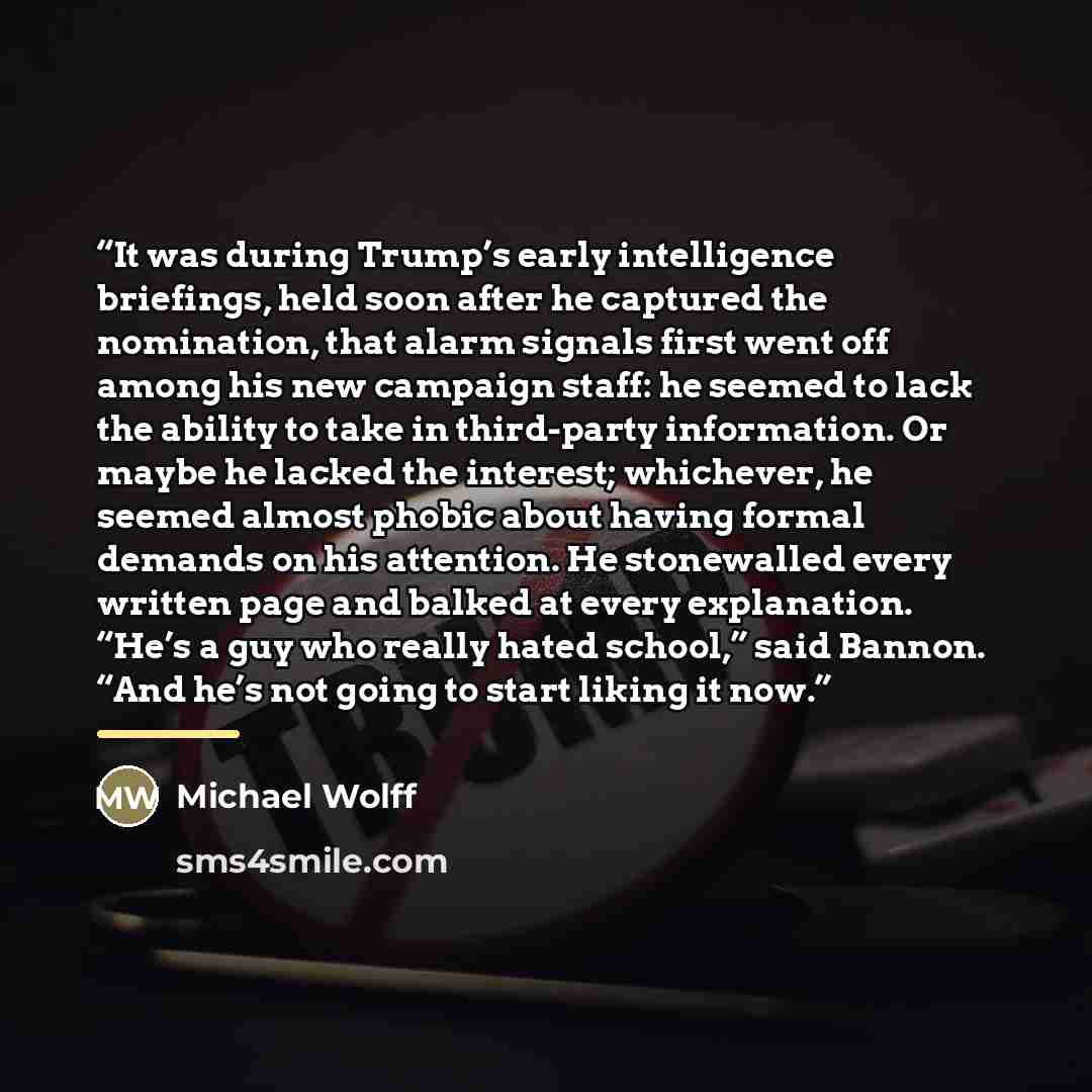“It was during Trump’s early intelligence briefings, held soon after he captured the nomination, that alarm signals first went off among his new campaign staff: he seemed to lack the ability to take in third-party information. Or maybe he lacked the interest; whichever, he seemed almost phobic…” quote by Michael Wolff