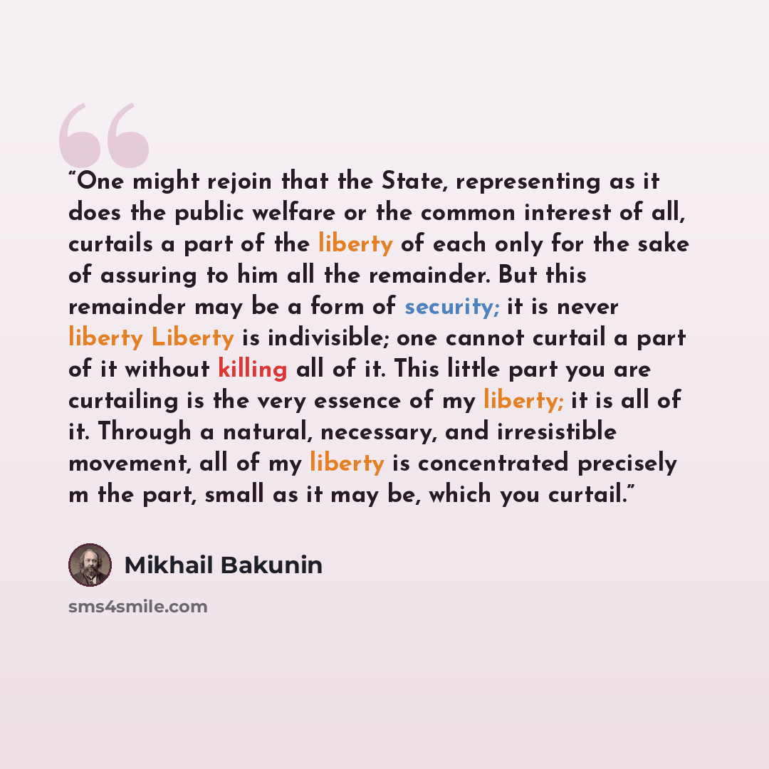 “One might rejoin that the State, representing as it does the public welfare or the common interest of all, curtails a part of the liberty of each only for the sake of assuring to him all the remainder. But this remainder may be a form of security; it is never liberty Liberty is indivisible; one…” quote by Mikhail Bakunin