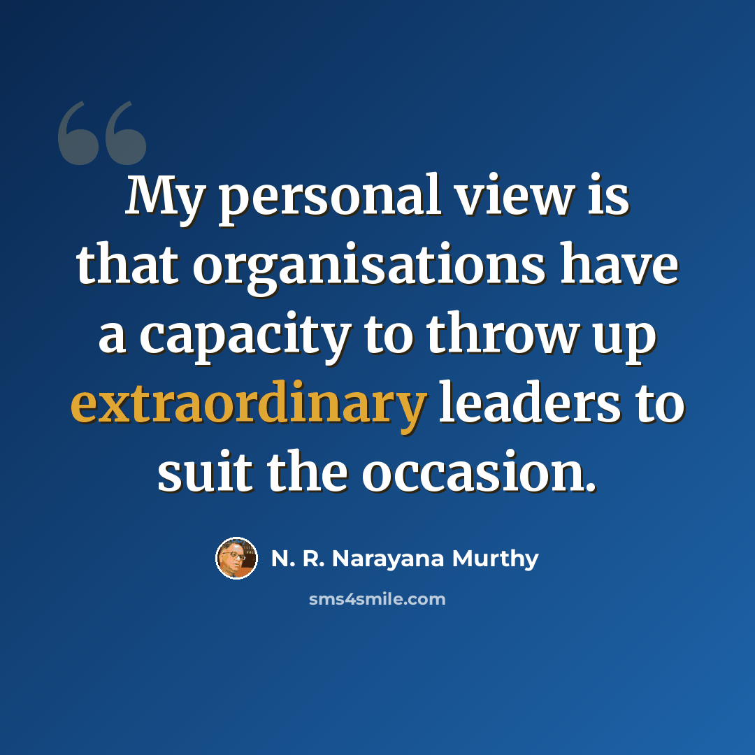 “My personal view is that organisations have a capacity to throw up extraordinary leaders to suit the occasion.” quote by N. R. Narayana Murthy