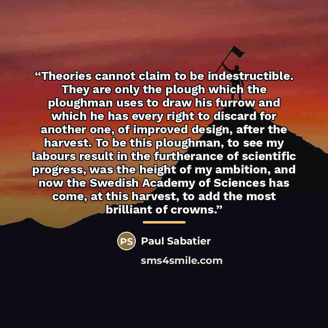 “Theories cannot claim to be indestructible. They are only the plough which the ploughman uses to draw his furrow and which he has every right to discard for another one, of improved design, after the harvest. To be this ploughman, to see my labours result in the furtherance of scientific progress…” quote by Paul Sabatier