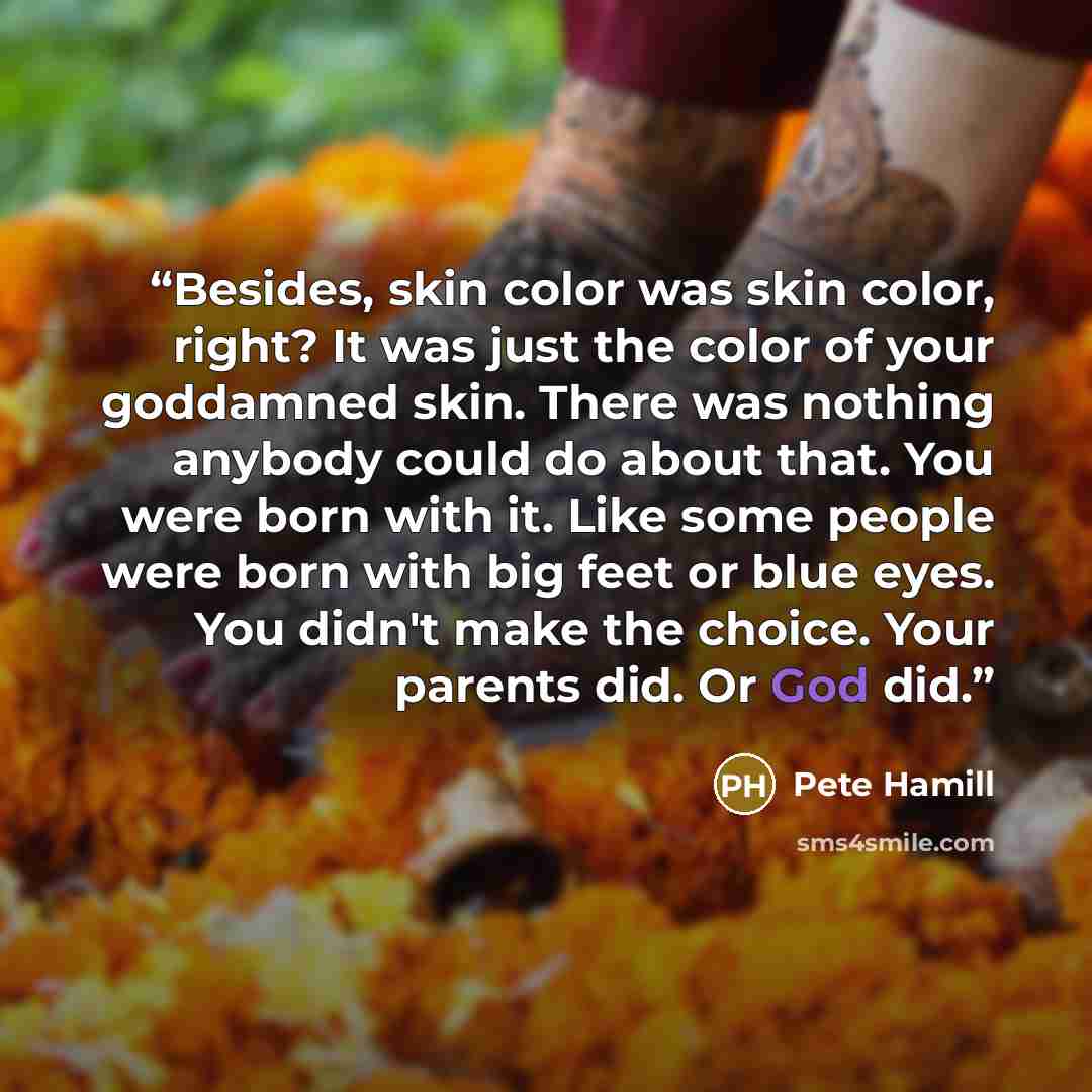“Besides, skin color was skin color, right? It was just the color of your goddamned skin. There was nothing anybody could do about that. You were born with it. Like some people were born with big feet or blue eyes. You didn't make the choice. Your parents did. Or God did.” quote by Pete Hamill