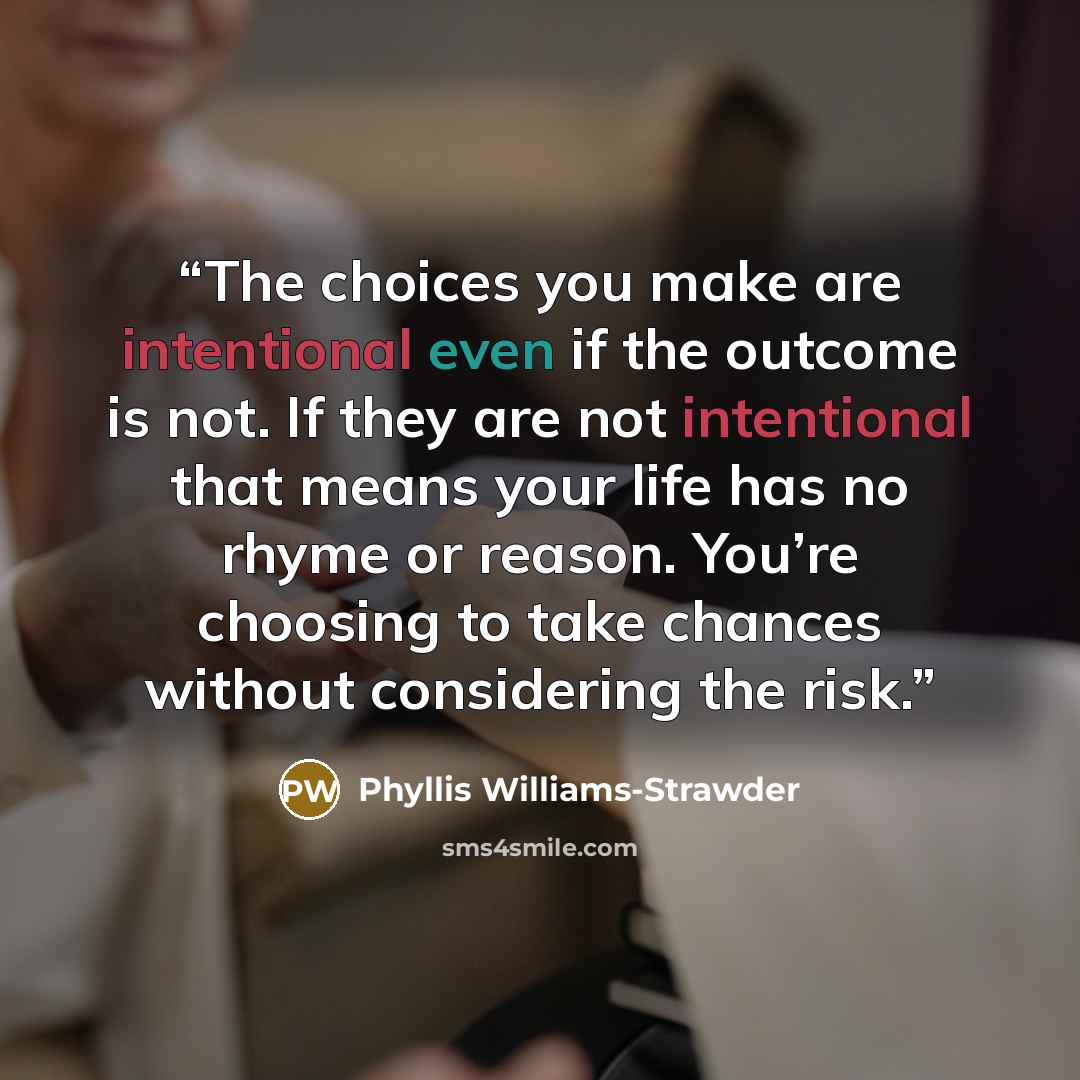 “The choices you make are intentional even if the outcome is not. If they are not intentional that means your life has no rhyme or reason. You’re choosing to take chances without considering the risk.” quote by Phyllis Williams-Strawder