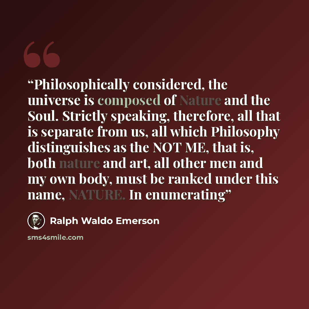 “Philosophically considered, the universe is composed of Nature and the Soul. Strictly speaking, therefore, all that is separate from us, all which Philosophy distinguishes as the NOT ME, that is, both nature and art, all other men and my own body, must be ranked under this name, NATURE. In…” quote by Ralph Waldo Emerson