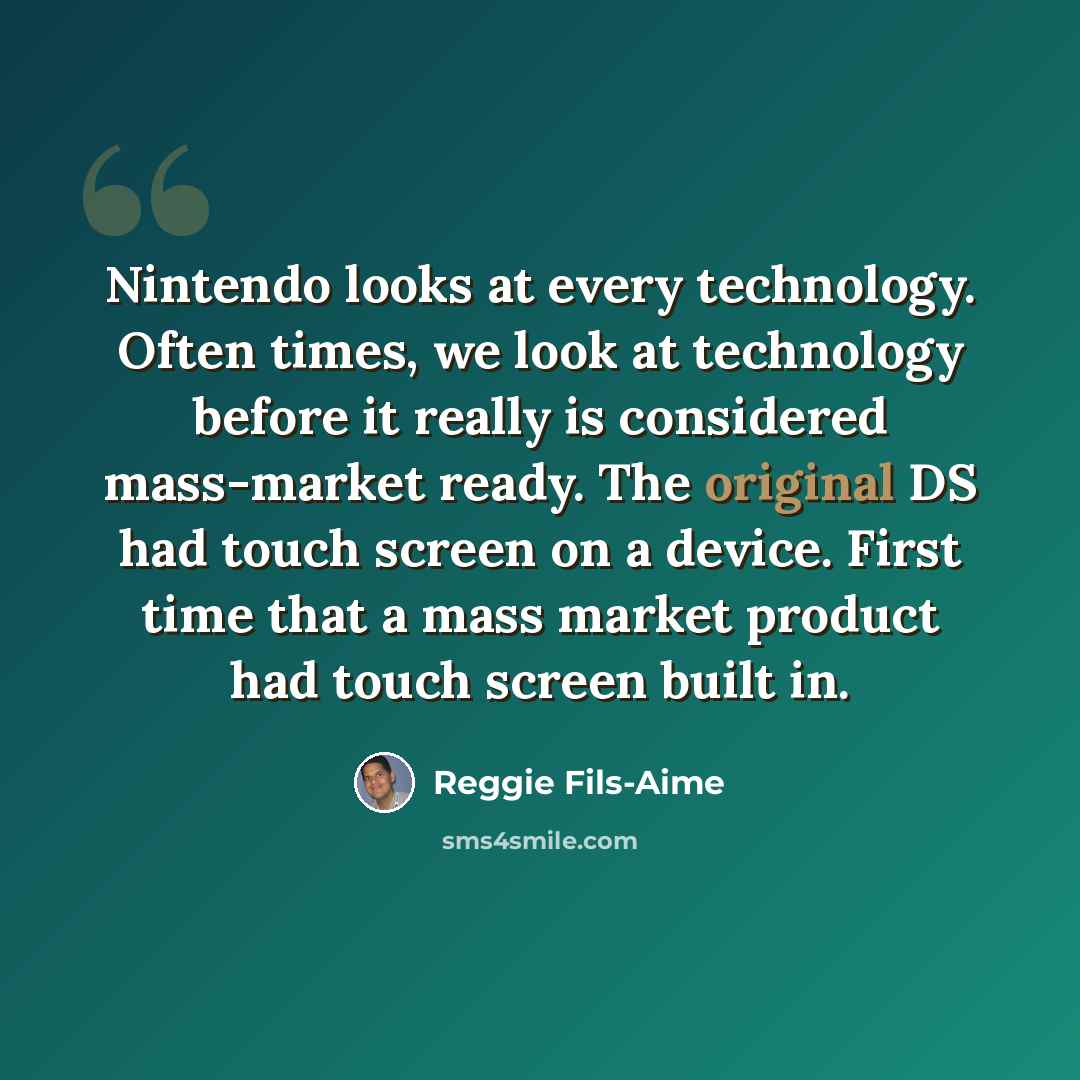 “Nintendo looks at every technology. Often times, we look at technology before it really is considered mass-market ready. The original DS had touch screen on a device. First time that a mass market product had touch screen built in.” quote by Reggie Fils-Aime