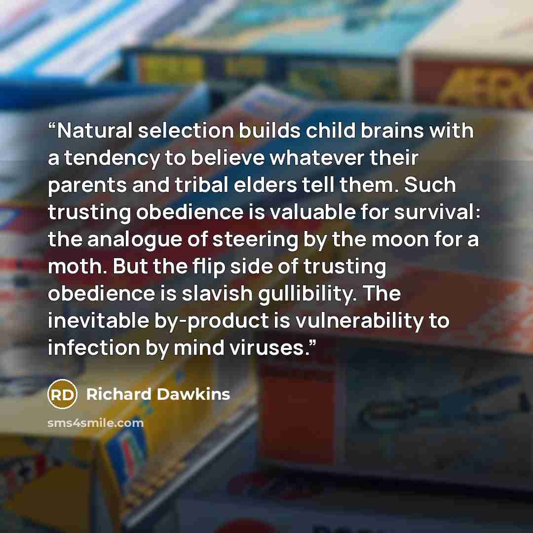 “Natural selection builds child brains with a tendency to believe whatever their parents and tribal elders tell them. Such trusting obedience is valuable for survival: the analogue of steering by the moon for a moth. But the flip side of trusting obedience is slavish gullibility. The inevitable…” quote by Richard Dawkins