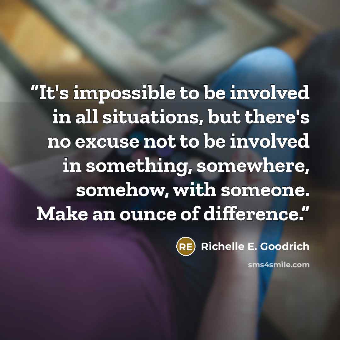 “It's impossible to be involved in all situations, but there's no excuse not to be involved in something, somewhere, somehow, with someone. Make an ounce of difference.” quote by Richelle E. Goodrich