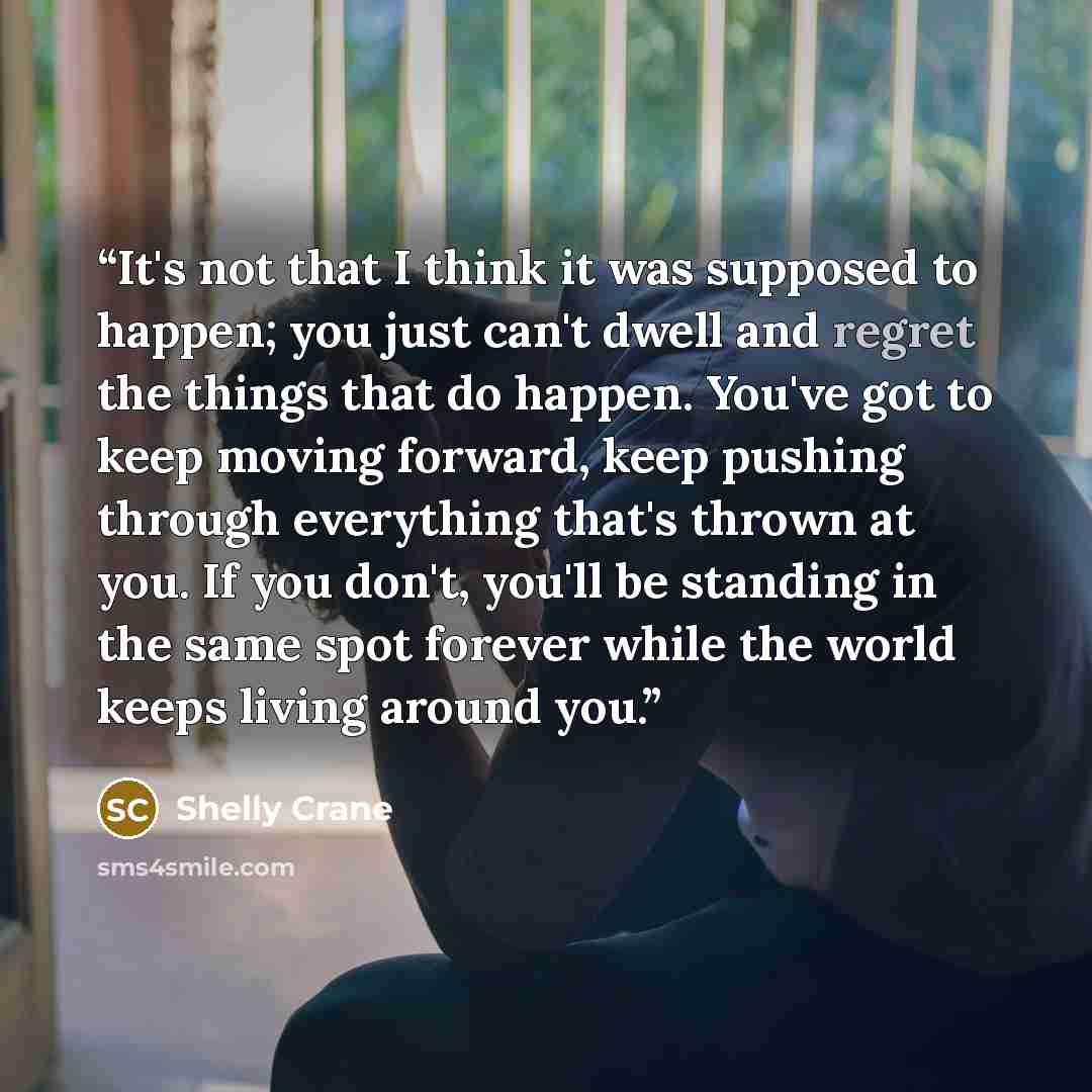 “It's not that I think it was supposed to happen; you just can't dwell and regret the things that do happen. You've got to keep moving forward, keep pushing through everything that's thrown at you. If you don't, you'll be standing in the same spot forever while the world keeps living around you.” quote by Shelly Crane