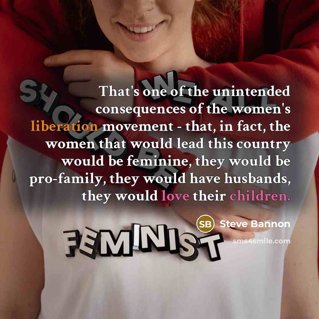 “That's one of the unintended consequences of the women's liberation movement - that, in fact, the women that would lead this country would be feminine, they would be pro-family, they would have husbands, they would love their children.” quote by Steve Bannon